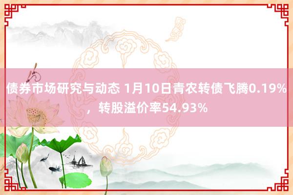 债券市场研究与动态 1月10日青农转债飞腾0.19%，转股溢价率54.93%