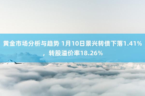 黄金市场分析与趋势 1月10日景兴转债下落1.41%，转股溢价率18.26%