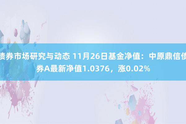 债券市场研究与动态 11月26日基金净值：中原鼎信债券A最新净值1.0376，涨0.02%