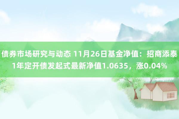 债券市场研究与动态 11月26日基金净值：招商添泰1年定开债发起式最新净值1.0635，涨0.04%