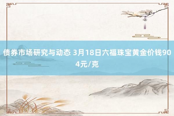 债券市场研究与动态 3月18日六福珠宝黄金价钱904元/克