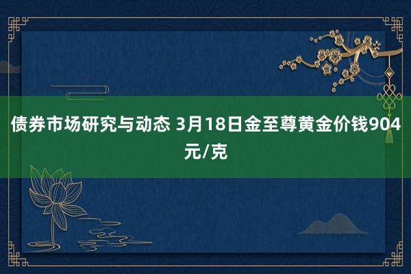 债券市场研究与动态 3月18日金至尊黄金价钱904元/克