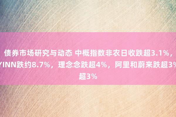 债券市场研究与动态 中概指数非农日收跌超3.1%，YINN跌约8.7%，理念念跌超4%，阿里和蔚来跌超3%