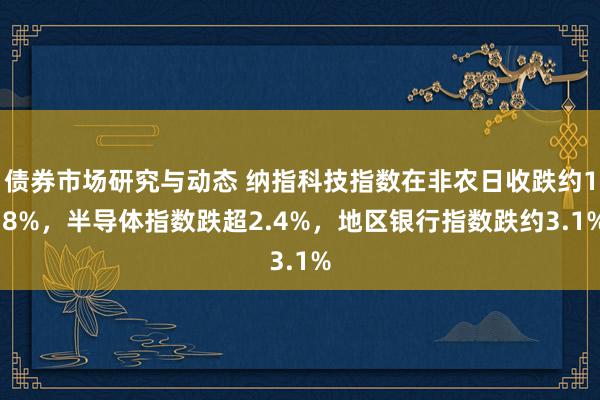 债券市场研究与动态 纳指科技指数在非农日收跌约1.8%，半导体指数跌超2.4%，地区银行指数跌约3.1%