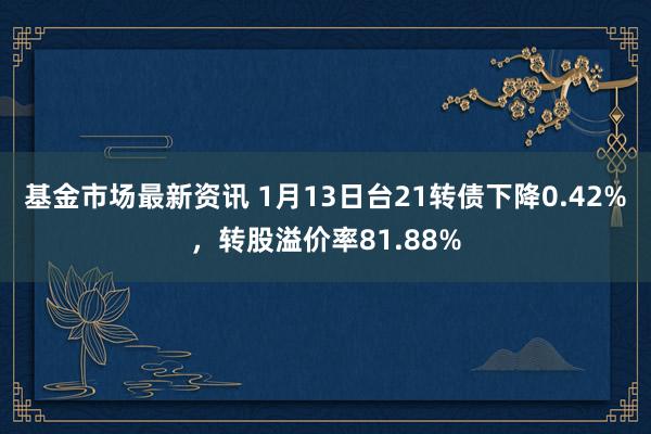 基金市场最新资讯 1月13日台21转债下降0.42%，转股溢价率81.88%