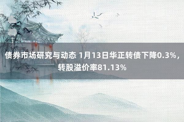 债券市场研究与动态 1月13日华正转债下降0.3%，转股溢价率81.13%