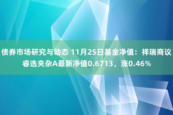 债券市场研究与动态 11月25日基金净值：祥瑞商议睿选夹杂A最新净值0.6713，涨0.46%