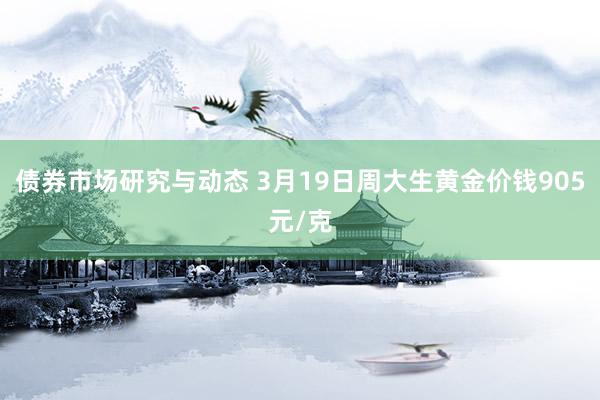 债券市场研究与动态 3月19日周大生黄金价钱905元/克