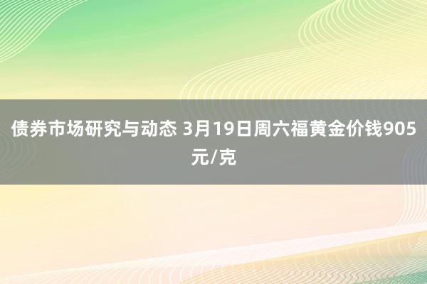 债券市场研究与动态 3月19日周六福黄金价钱905元/克