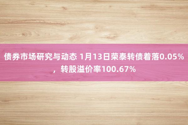 债券市场研究与动态 1月13日荣泰转债着落0.05%，转股溢价率100.67%