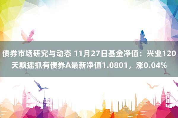 债券市场研究与动态 11月27日基金净值：兴业120天飘摇抓有债券A最新净值1.0801，涨0.04%