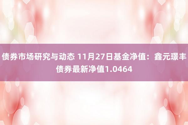 债券市场研究与动态 11月27日基金净值：鑫元璟丰债券最新净值1.0464