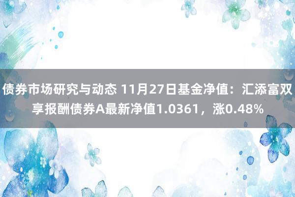 债券市场研究与动态 11月27日基金净值：汇添富双享报酬债券A最新净值1.0361，涨0.48%