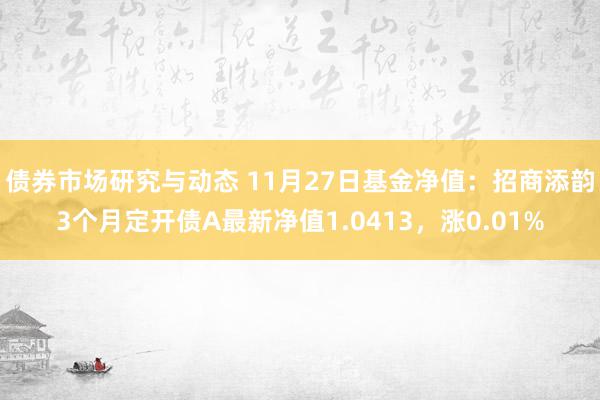 债券市场研究与动态 11月27日基金净值：招商添韵3个月定开债A最新净值1.0413，涨0.01%